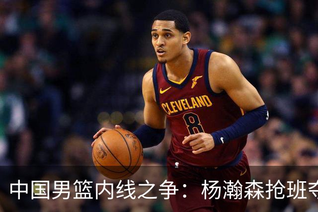中国男篮内线之争：杨瀚森抢班夺权，徐昕焦泊乔延续宿命之战